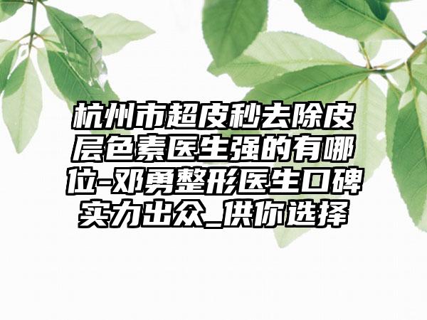 杭州市超皮秒去除皮层色素医生强的有哪位-邓勇整形医生口碑实力出众_供你选择