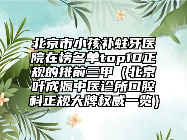 北京市小孩补蛀牙医院在榜名单top10正规的排前三甲（北京叶成源中医诊所口腔科正规大牌权威一览）