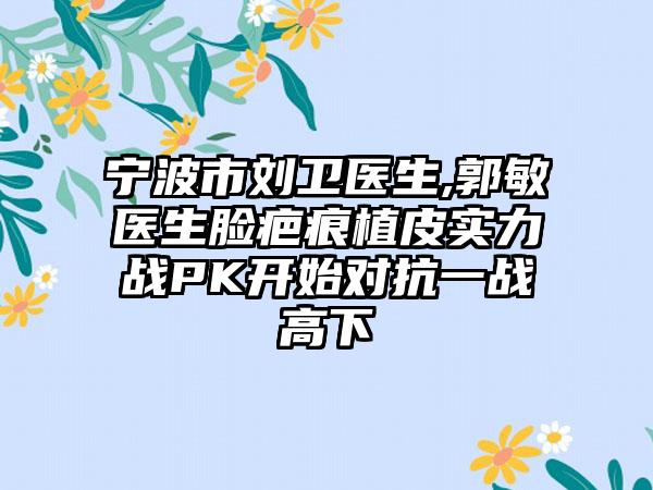 宁波市刘卫医生,郭敏医生脸疤痕植皮实力战PK开始对抗一战高下