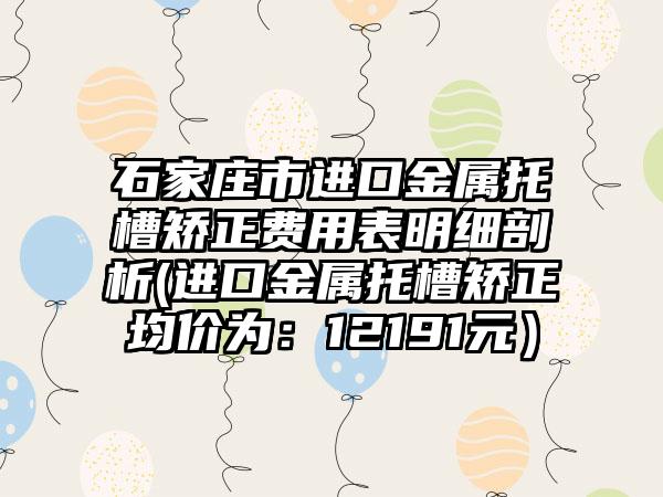 石家庄市进口金属托槽矫正费用表明细剖析(进口金属托槽矫正均价为：12191元）