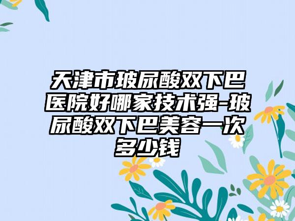 天津市玻尿酸双下巴医院好哪家技术强-玻尿酸双下巴美容一次多少钱