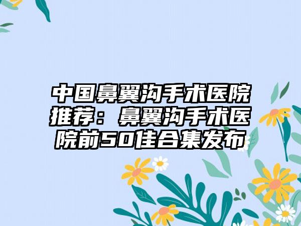 中国鼻翼沟手术医院推荐：鼻翼沟手术医院前50佳合集发布