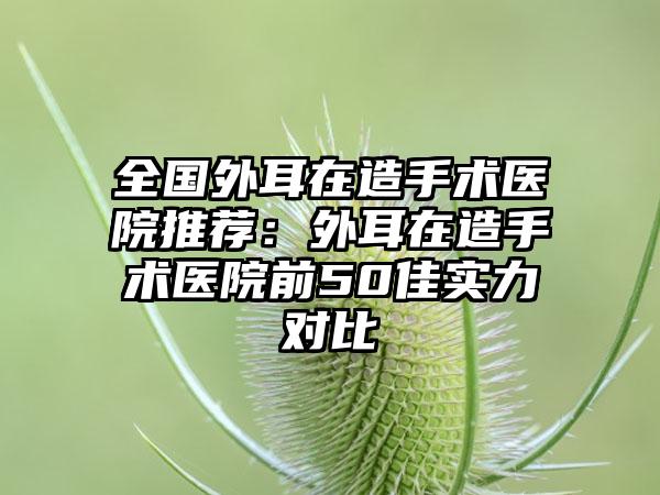 全国外耳在造手术医院推荐：外耳在造手术医院前50佳实力对比