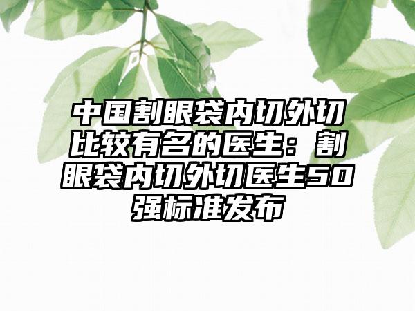 中国割眼袋内切外切比较有名的医生：割眼袋内切外切医生50强标准发布