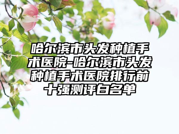 哈尔滨市头发种植手术医院-哈尔滨市头发种植手术医院排行前十强测评白名单