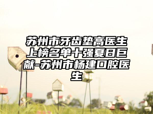 苏州市牙齿垫高医生上榜名单十强夏日巨献-苏州市杨建口腔医生