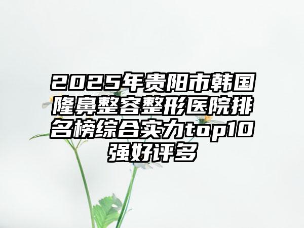 2025年贵阳市韩国隆鼻整容整形医院排名榜综合实力top10强好评多