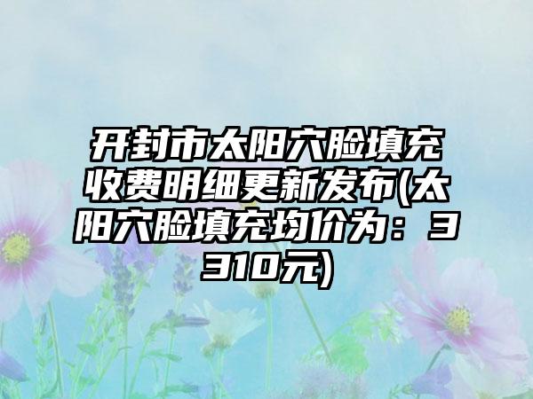 开封市太阳穴脸填充收费明细更新发布(太阳穴脸填充均价为：3310元)
