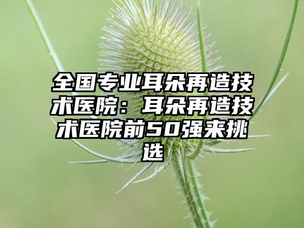 全国专业耳朵再造技术医院：耳朵再造技术医院前50强来挑选