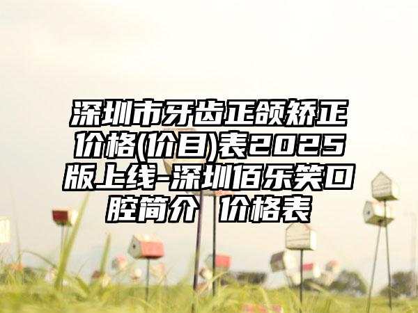 深圳市牙齿正颌矫正价格(价目)表2025版上线-深圳佰乐笑口腔简介 价格表
