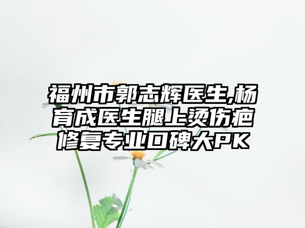 福州市郭志辉医生,杨育成医生腿上烫伤疤修复专业口碑大PK