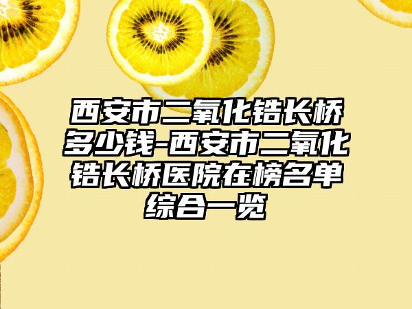 西安市二氧化锆长桥多少钱-西安市二氧化锆长桥医院在榜名单综合一览