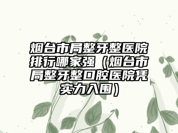 烟台市局整牙整医院排行哪家强（烟台市局整牙整口腔医院凭实力入围）
