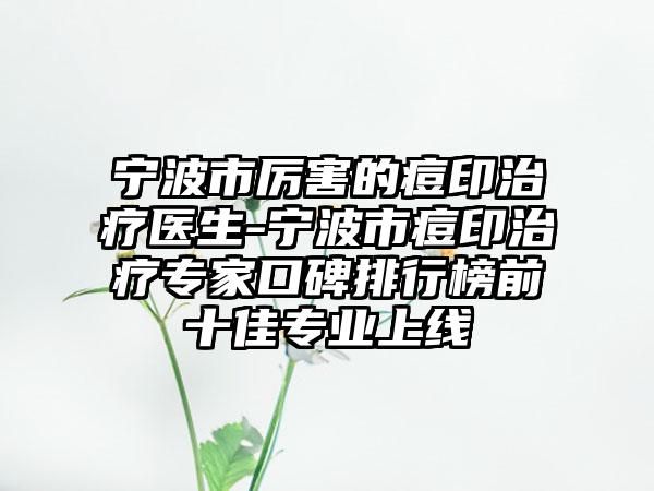 宁波市厉害的痘印治疗医生-宁波市痘印治疗专家口碑排行榜前十佳专业上线