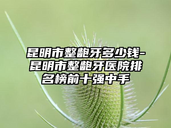 昆明市整龅牙多少钱-昆明市整龅牙医院排名榜前十强中手