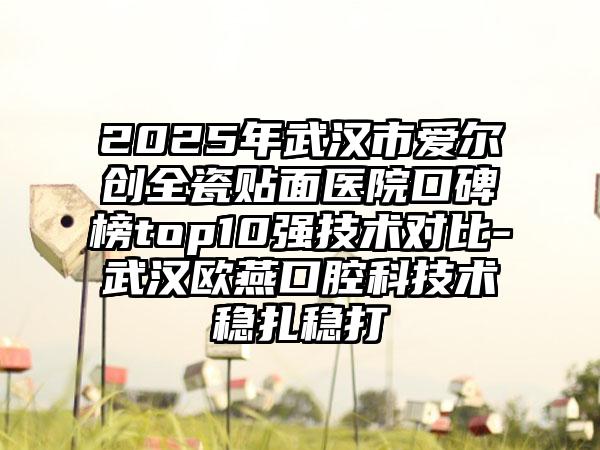 2025年武汉市爱尔创全瓷贴面医院口碑榜top10强技术对比-武汉欧燕口腔科技术稳扎稳打