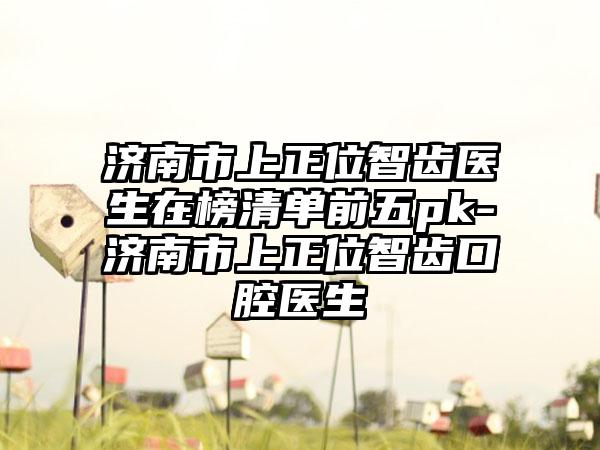 济南市上正位智齿医生在榜清单前五pk-济南市上正位智齿口腔医生