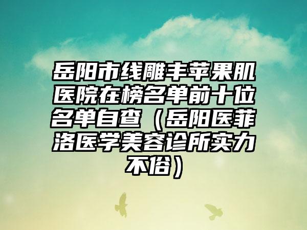 岳阳市线雕丰苹果肌医院在榜名单前十位名单自查（岳阳医菲洛医学美容诊所实力不俗）