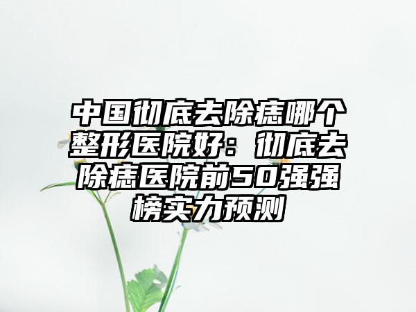中国彻底去除痣哪个整形医院好：彻底去除痣医院前50强强榜实力预测