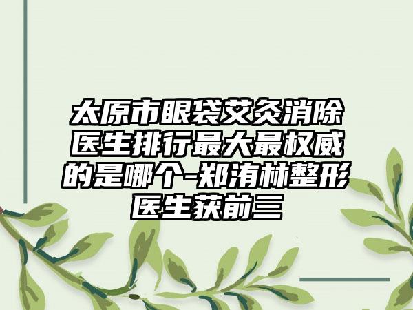 太原市眼袋艾灸消除医生排行最大最权威的是哪个-郑洧林整形医生获前三