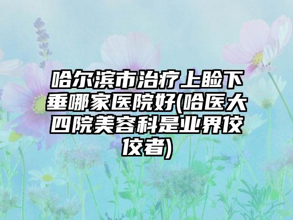 哈尔滨市治疗上睑下垂哪家医院好(哈医大四院美容科是业界佼佼者)
