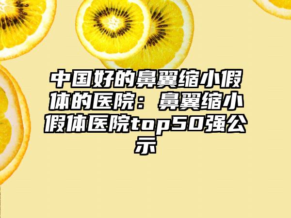 中国好的鼻翼缩小假体的医院：鼻翼缩小假体医院top50强公示