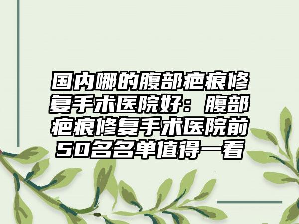 国内哪的腹部疤痕修复手术医院好：腹部疤痕修复手术医院前50名名单值得一看
