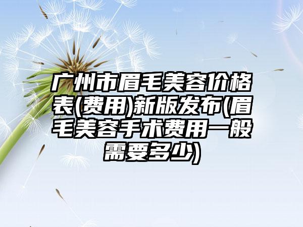 广州市眉毛美容价格表(费用)新版发布(眉毛美容手术费用一般需要多少)