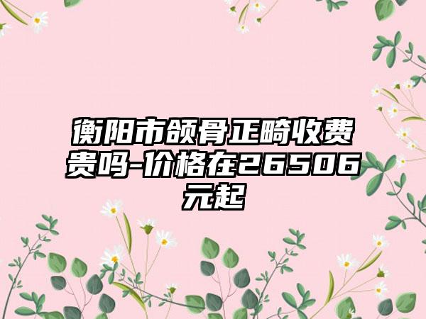 衡阳市颌骨正畸收费贵吗-价格在26506元起