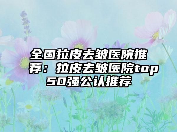 全国拉皮去皱医院推荐：拉皮去皱医院top50强公认推荐