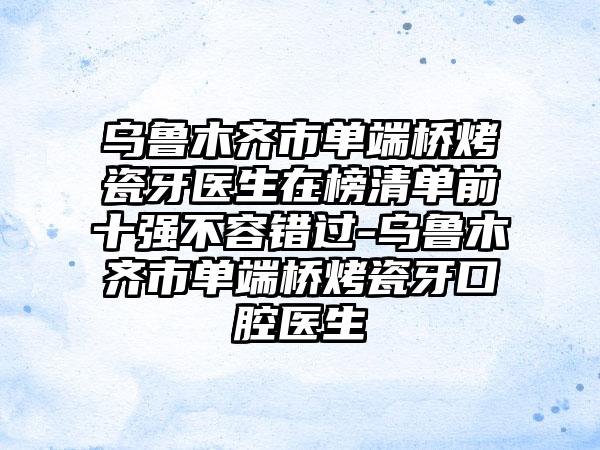 乌鲁木齐市单端桥烤瓷牙医生在榜清单前十强不容错过-乌鲁木齐市单端桥烤瓷牙口腔医生