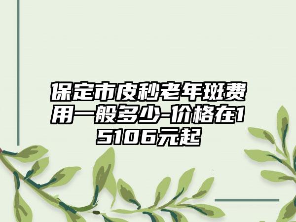 保定市皮秒老年斑费用一般多少-价格在15106元起