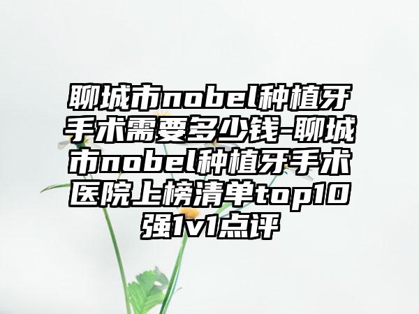 聊城市nobel种植牙手术需要多少钱-聊城市nobel种植牙手术医院上榜清单top10强1v1点评