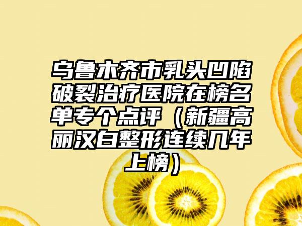 乌鲁木齐市乳头凹陷破裂治疗医院在榜名单专个点评（新疆高丽汉白整形连续几年上榜）