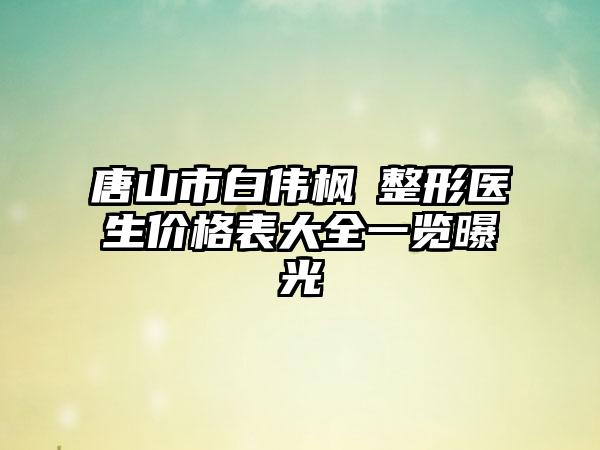 唐山市白伟枫‌整形医生价格表大全一览曝光
