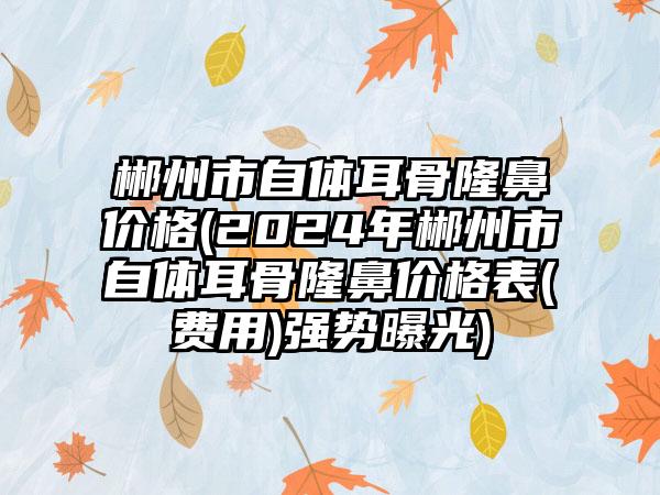 郴州市自体耳骨隆鼻价格(2024年郴州市自体耳骨隆鼻价格表(费用)强势曝光)