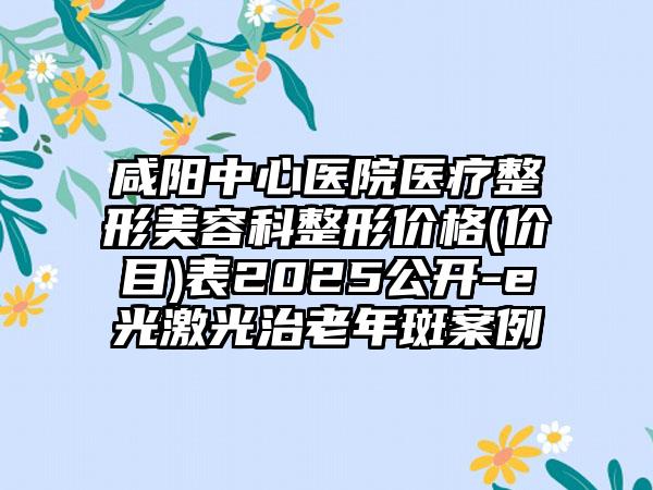 咸阳中心医院医疗整形美容科整形价格(价目)表2025公开-e光激光治老年斑案例