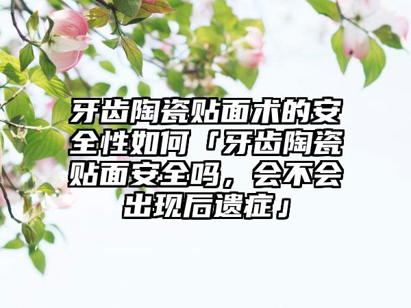 牙齿陶瓷贴面术的安全性如何「牙齿陶瓷贴面安全吗，会不会出现后遗症」