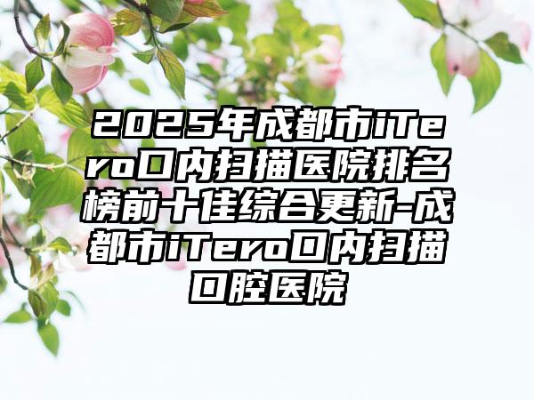 2025年成都市iTero口内扫描医院排名榜前十佳综合更新-成都市iTero口内扫描口腔医院