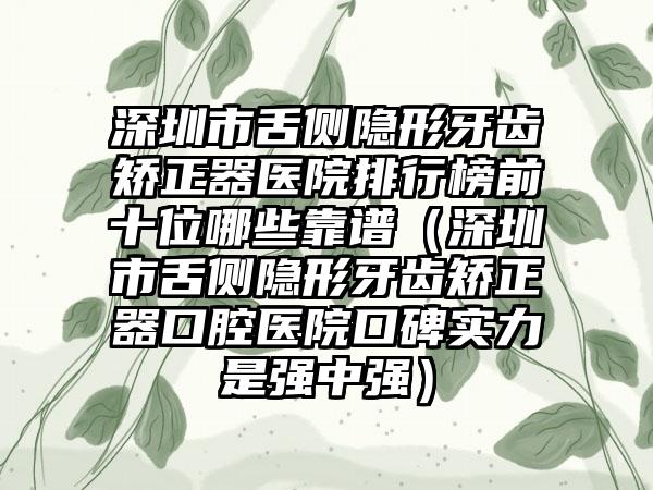 深圳市舌侧隐形牙齿矫正器医院排行榜前十位哪些靠谱（深圳市舌侧隐形牙齿矫正器口腔医院口碑实力是强中强）
