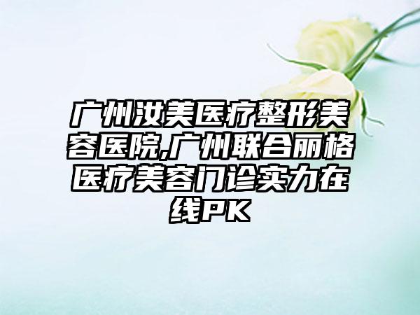 广州汝美医疗整形美容医院,广州联合丽格医疗美容门诊实力在线PK