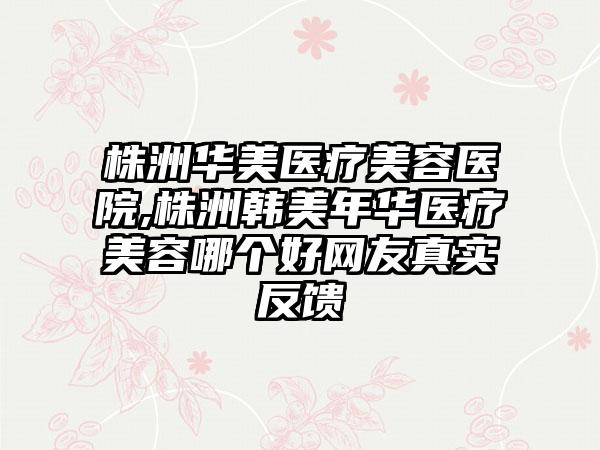 株洲华美医疗美容医院,株洲韩美年华医疗美容哪个好网友真实反馈
