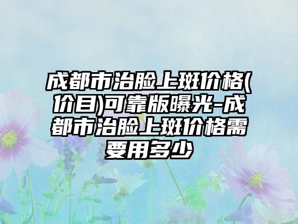 成都市治脸上斑价格(价目)可靠版曝光-成都市治脸上斑价格需要用多少