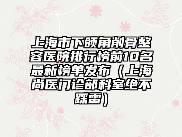上海市下颌角削骨整容医院排行榜前10名最新榜单发布（上海尚医门诊部科室绝不踩雷）