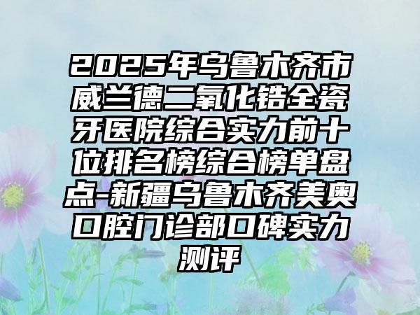 2025年乌鲁木齐市威兰德二氧化锆全瓷牙医院综合实力前十位排名榜综合榜单盘点-新疆乌鲁木齐美奥口腔门诊部口碑实力测评