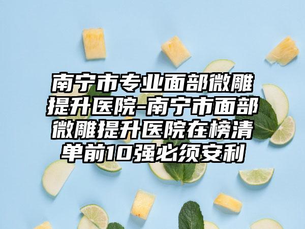 南宁市专业面部微雕提升医院-南宁市面部微雕提升医院在榜清单前10强必须安利