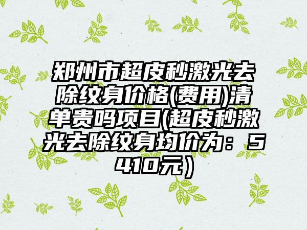 郑州市超皮秒激光去除纹身价格(费用)清单贵吗项目(超皮秒激光去除纹身均价为：5410元）