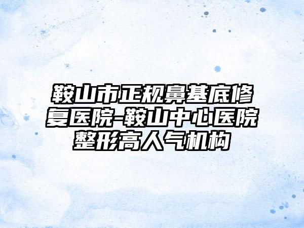 鞍山市正规鼻基底修复医院-鞍山中心医院整形高人气机构