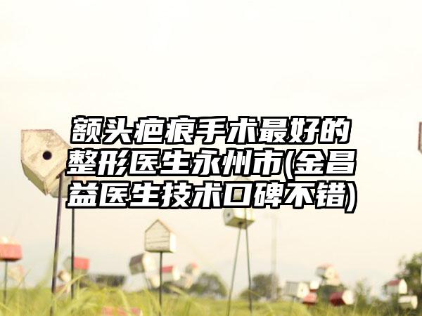额头疤痕手术最好的整形医生永州市(金昌益医生技术口碑不错)