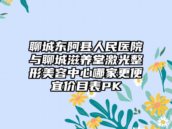 聊城东阿县人民医院与聊城滋养堂激光整形美容中心哪家更便宜价目表PK
